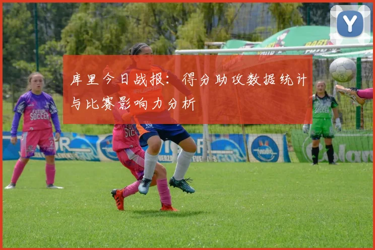 库里今日战报：得分助攻数据统计与比赛影响力分析