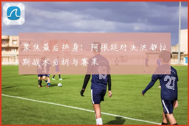 聚焦最后热身：阿根廷对决洪都拉斯战术分析与赛果