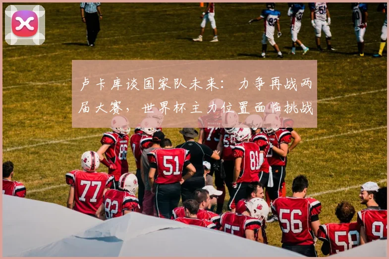 卢卡库谈国家队未来：力争再战两届大赛，世界杯主力位置面临挑战