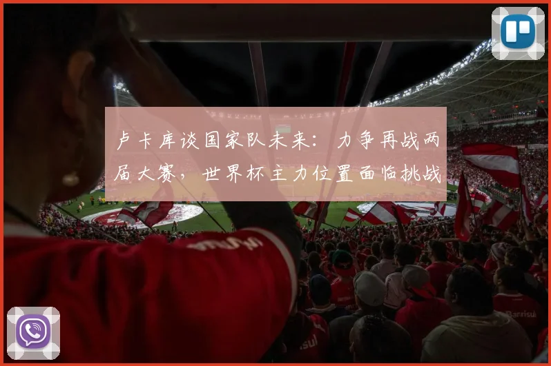 卢卡库谈国家队未来：力争再战两届大赛，世界杯主力位置面临挑战