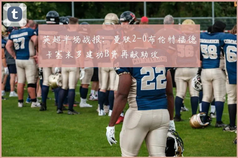 英超半场战报：曼联2-0布伦特福德 卡塞米罗建功B费再献助攻