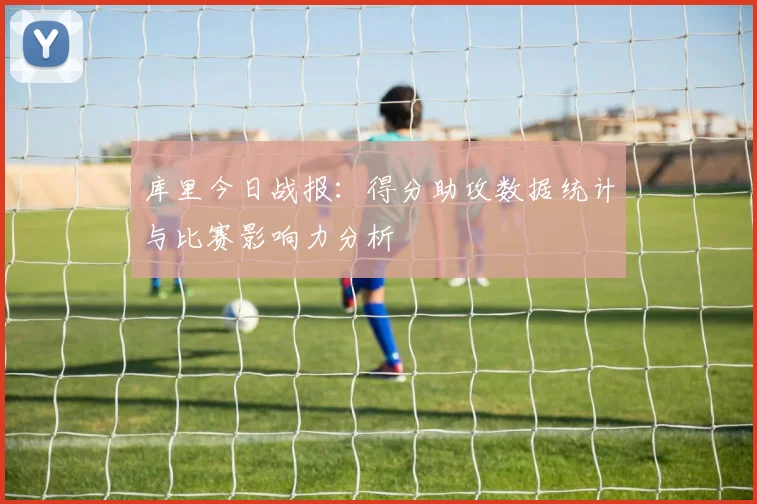 库里今日战报：得分助攻数据统计与比赛影响力分析