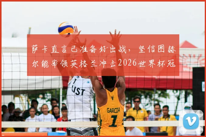萨卡直言已准备好出战,坚信图赫尔能率领英格兰冲击2026世界杯冠军,前景深度分析