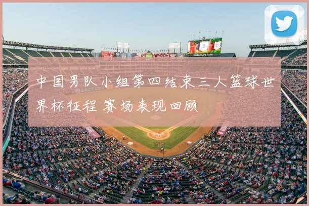 中国男队小组第四结束三人篮球世界杯征程 赛场表现回顾