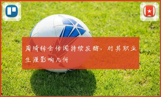 周琦转会传闻持续发酵，对其职业生涯影响几何