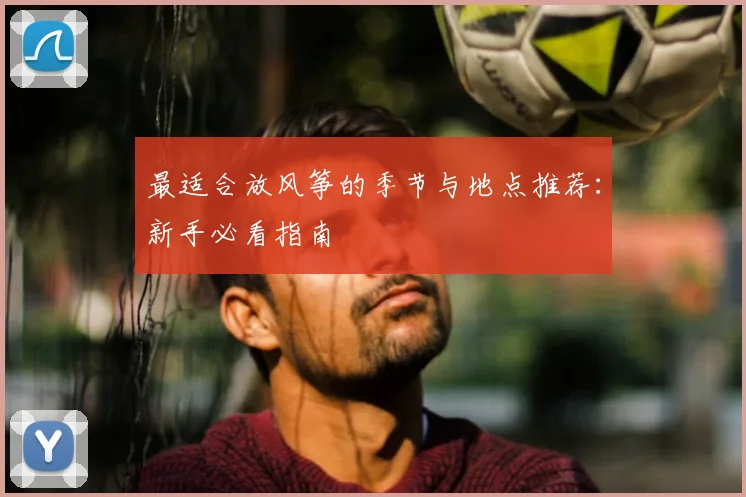 最适合放风筝的季节与地点推荐：新手必看指南