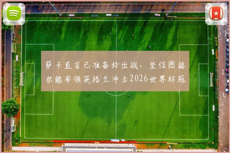 萨卡直言已准备好出战，坚信图赫尔能率领英格兰冲击2026世界杯冠军，前景深度分析