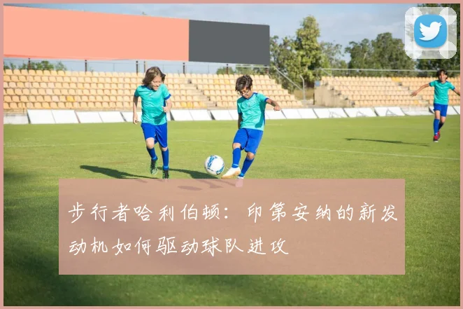 步行者哈利伯顿：印第安纳的新发动机如何驱动球队进攻