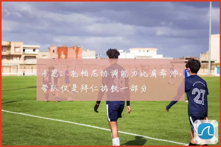 卡恩:孔帕尼协调能力比肩希帅,带队仅是拜仁执教一部分